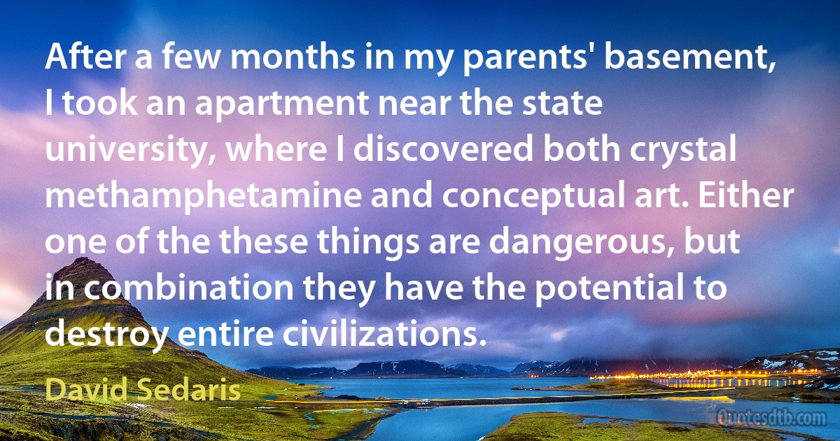 After a few months in my parents' basement, I took an apartment near the state university, where I discovered both crystal methamphetamine and conceptual art. Either one of the these things are dangerous, but in combination they have the potential to destroy entire civilizations. (David Sedaris)