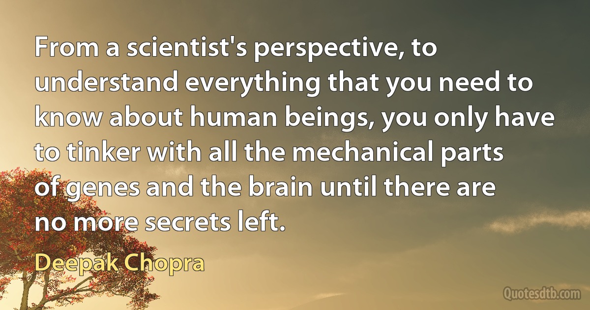 From a scientist's perspective, to understand everything that you need to know about human beings, you only have to tinker with all the mechanical parts of genes and the brain until there are no more secrets left. (Deepak Chopra)