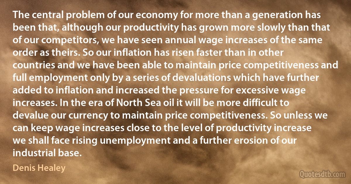 The central problem of our economy for more than a generation has been that, although our productivity has grown more slowly than that of our competitors, we have seen annual wage increases of the same order as theirs. So our inflation has risen faster than in other countries and we have been able to maintain price competitiveness and full employment only by a series of devaluations which have further added to inflation and increased the pressure for excessive wage increases. In the era of North Sea oil it will be more difficult to devalue our currency to maintain price competitiveness. So unless we can keep wage increases close to the level of productivity increase we shall face rising unemployment and a further erosion of our industrial base. (Denis Healey)