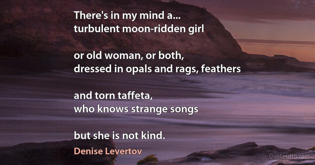 There's in my mind a...
turbulent moon-ridden girl

or old woman, or both,
dressed in opals and rags, feathers

and torn taffeta,
who knows strange songs

but she is not kind. (Denise Levertov)