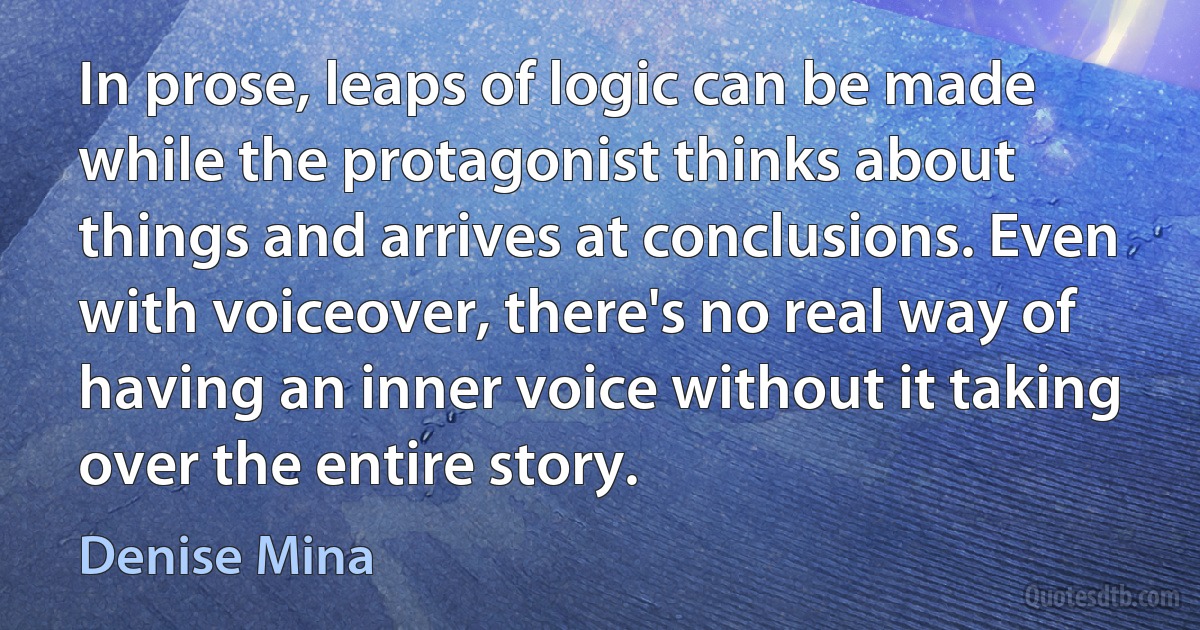 In prose, leaps of logic can be made while the protagonist thinks about things and arrives at conclusions. Even with voiceover, there's no real way of having an inner voice without it taking over the entire story. (Denise Mina)