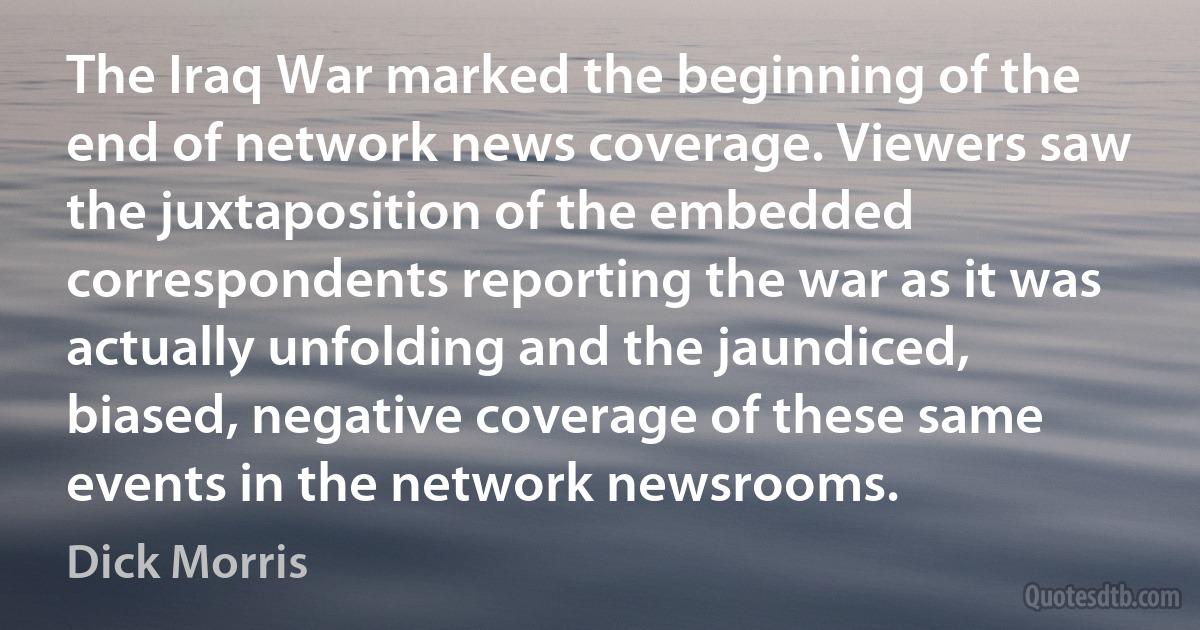 The Iraq War marked the beginning of the end of network news coverage. Viewers saw the juxtaposition of the embedded correspondents reporting the war as it was actually unfolding and the jaundiced, biased, negative coverage of these same events in the network newsrooms. (Dick Morris)