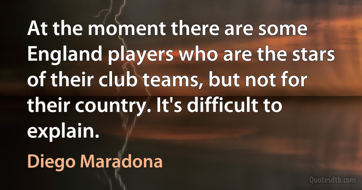 At the moment there are some England players who are the stars of their club teams, but not for their country. It's difficult to explain. (Diego Maradona)