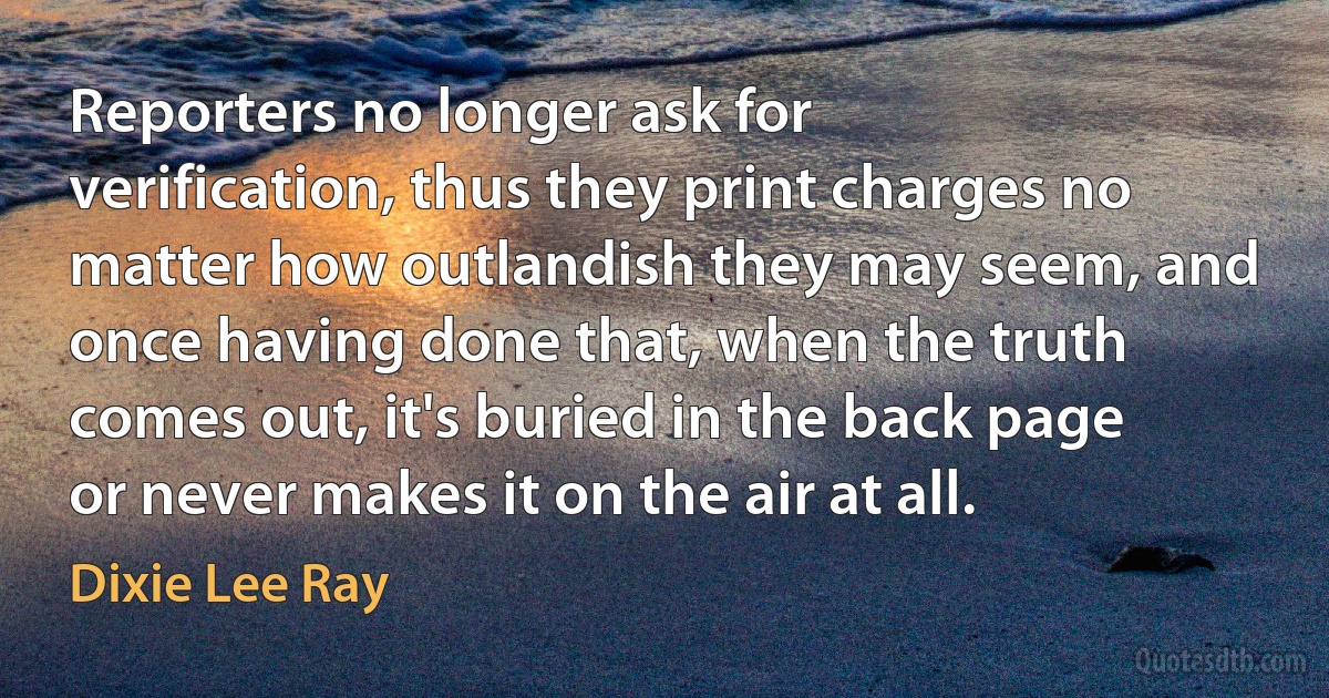 Reporters no longer ask for verification, thus they print charges no matter how outlandish they may seem, and once having done that, when the truth comes out, it's buried in the back page or never makes it on the air at all. (Dixie Lee Ray)