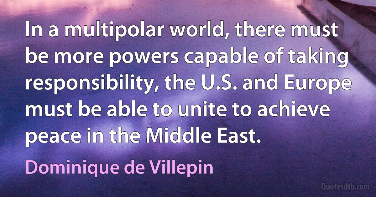 In a multipolar world, there must be more powers capable of taking responsibility, the U.S. and Europe must be able to unite to achieve peace in the Middle East. (Dominique de Villepin)