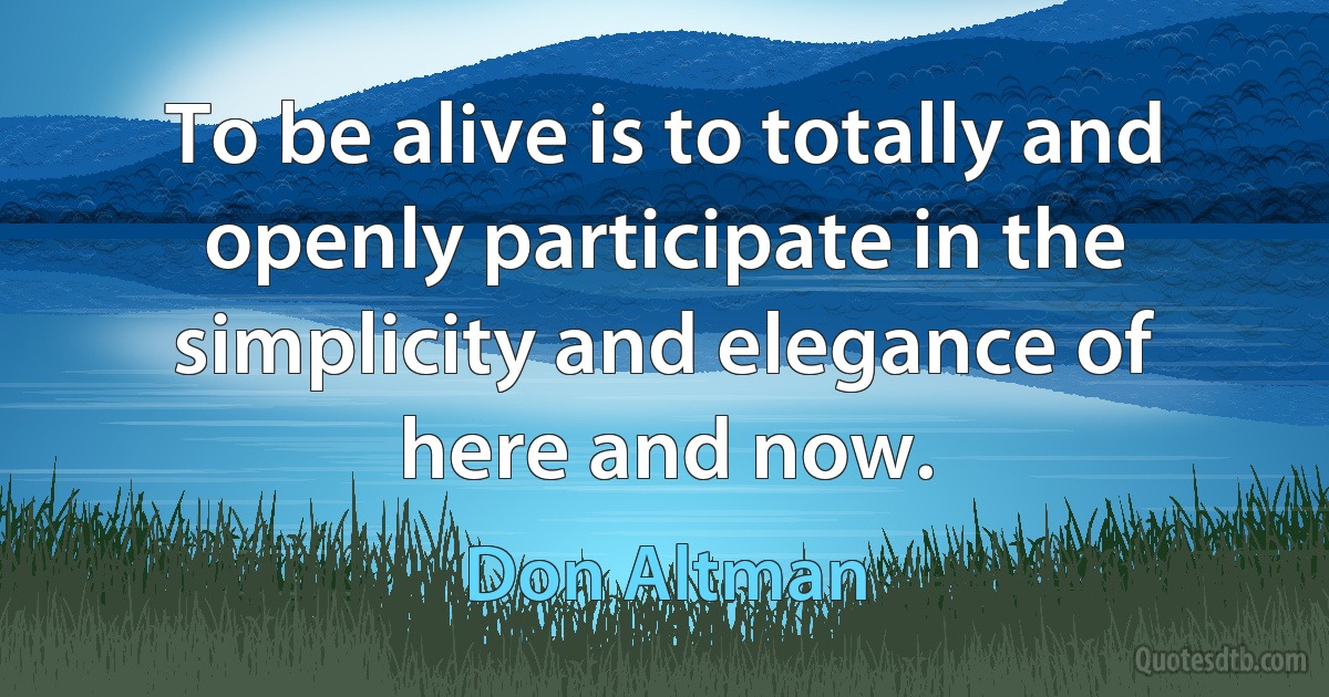 To be alive is to totally and openly participate in the simplicity and elegance of here and now. (Don Altman)