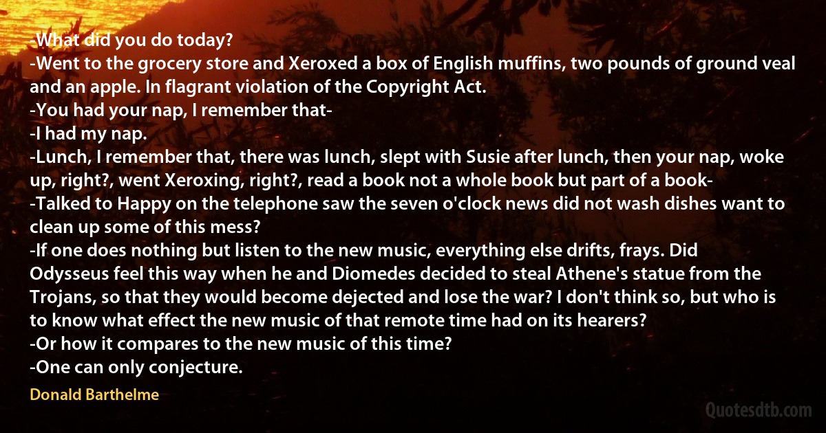 -What did you do today?
-Went to the grocery store and Xeroxed a box of English muffins, two pounds of ground veal and an apple. In flagrant violation of the Copyright Act.
-You had your nap, I remember that-
-I had my nap.
-Lunch, I remember that, there was lunch, slept with Susie after lunch, then your nap, woke up, right?, went Xeroxing, right?, read a book not a whole book but part of a book-
-Talked to Happy on the telephone saw the seven o'clock news did not wash dishes want to clean up some of this mess?
-If one does nothing but listen to the new music, everything else drifts, frays. Did Odysseus feel this way when he and Diomedes decided to steal Athene's statue from the Trojans, so that they would become dejected and lose the war? I don't think so, but who is to know what effect the new music of that remote time had on its hearers?
-Or how it compares to the new music of this time?
-One can only conjecture. (Donald Barthelme)