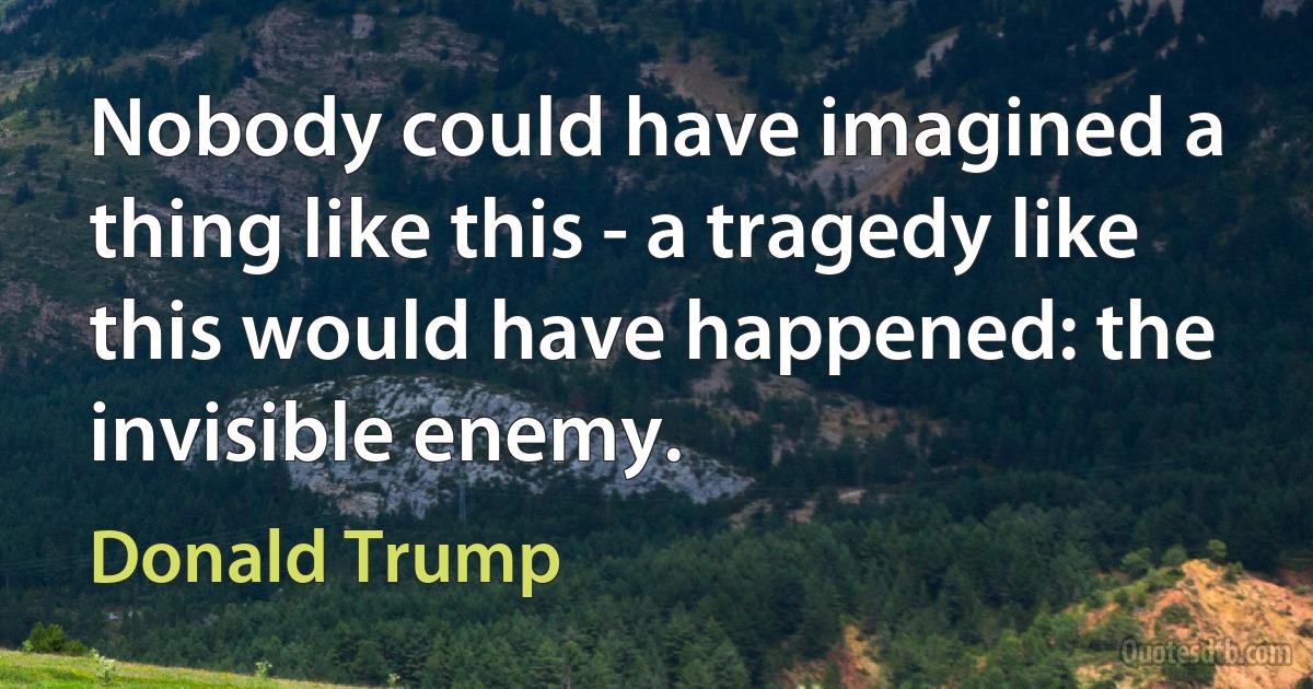 Nobody could have imagined a thing like this - a tragedy like this would have happened: the invisible enemy. (Donald Trump)