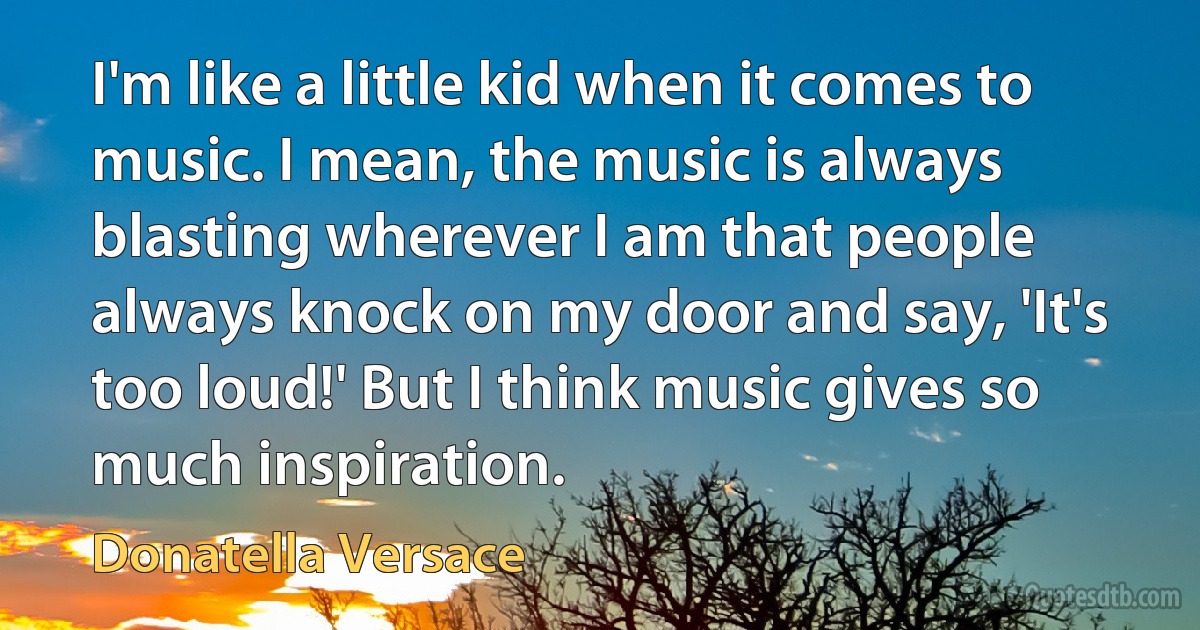 I'm like a little kid when it comes to music. I mean, the music is always blasting wherever I am that people always knock on my door and say, 'It's too loud!' But I think music gives so much inspiration. (Donatella Versace)