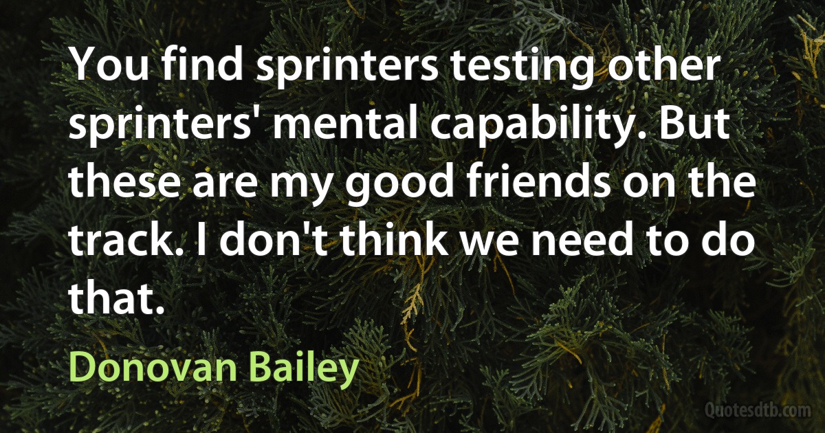 You find sprinters testing other sprinters' mental capability. But these are my good friends on the track. I don't think we need to do that. (Donovan Bailey)