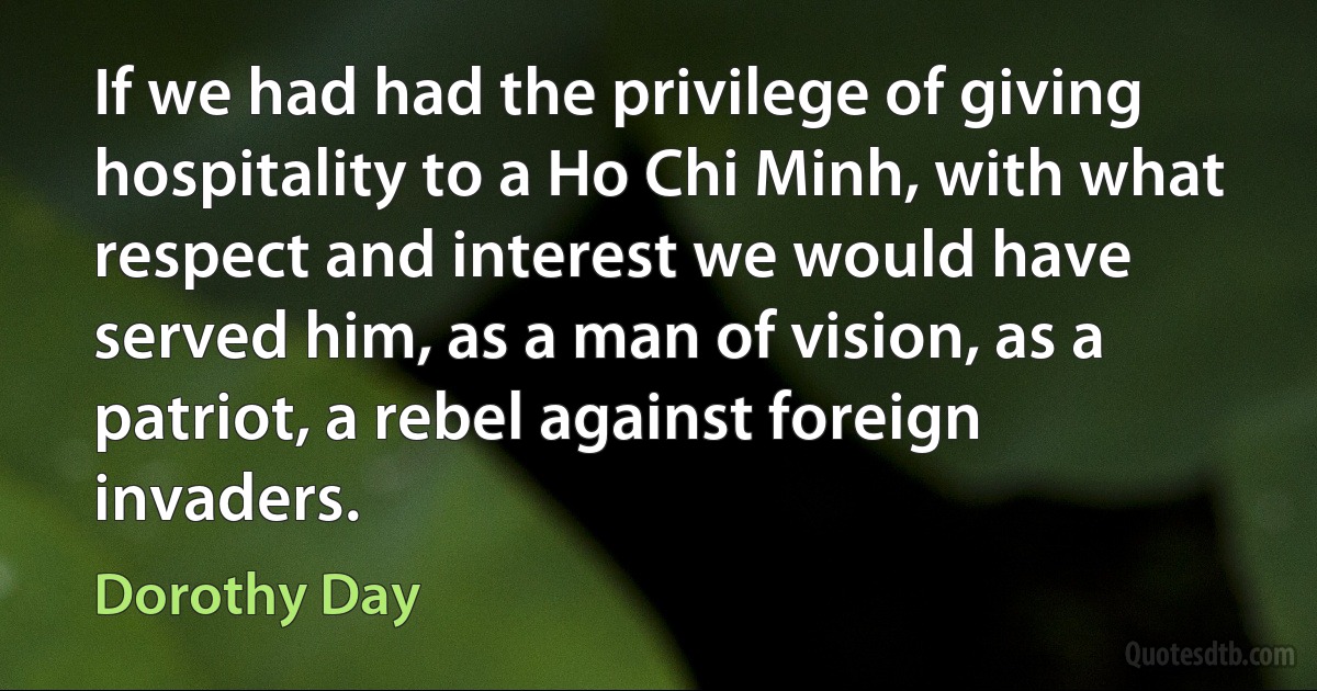 If we had had the privilege of giving hospitality to a Ho Chi Minh, with what respect and interest we would have served him, as a man of vision, as a patriot, a rebel against foreign invaders. (Dorothy Day)