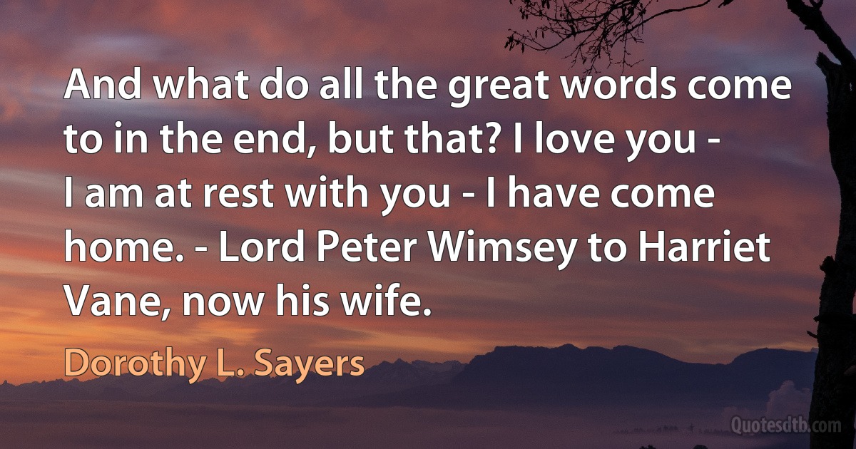 And what do all the great words come to in the end, but that? I love you - I am at rest with you - I have come home. - Lord Peter Wimsey to Harriet Vane, now his wife. (Dorothy L. Sayers)