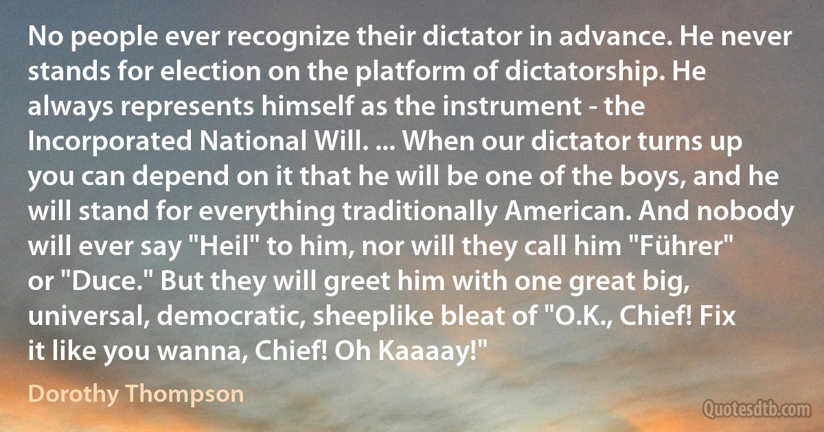 No people ever recognize their dictator in advance. He never stands for election on the platform of dictatorship. He always represents himself as the instrument - the Incorporated National Will. ... When our dictator turns up you can depend on it that he will be one of the boys, and he will stand for everything traditionally American. And nobody will ever say "Heil" to him, nor will they call him "Führer" or "Duce." But they will greet him with one great big, universal, democratic, sheeplike bleat of "O.K., Chief! Fix it like you wanna, Chief! Oh Kaaaay!" (Dorothy Thompson)