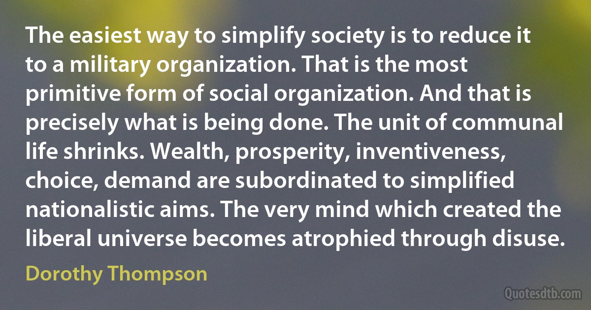 The easiest way to simplify society is to reduce it to a military organization. That is the most primitive form of social organization. And that is precisely what is being done. The unit of communal life shrinks. Wealth, prosperity, inventiveness, choice, demand are subordinated to simplified nationalistic aims. The very mind which created the liberal universe becomes atrophied through disuse. (Dorothy Thompson)