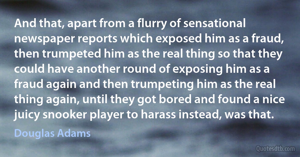 And that, apart from a flurry of sensational newspaper reports which exposed him as a fraud, then trumpeted him as the real thing so that they could have another round of exposing him as a fraud again and then trumpeting him as the real thing again, until they got bored and found a nice juicy snooker player to harass instead, was that. (Douglas Adams)