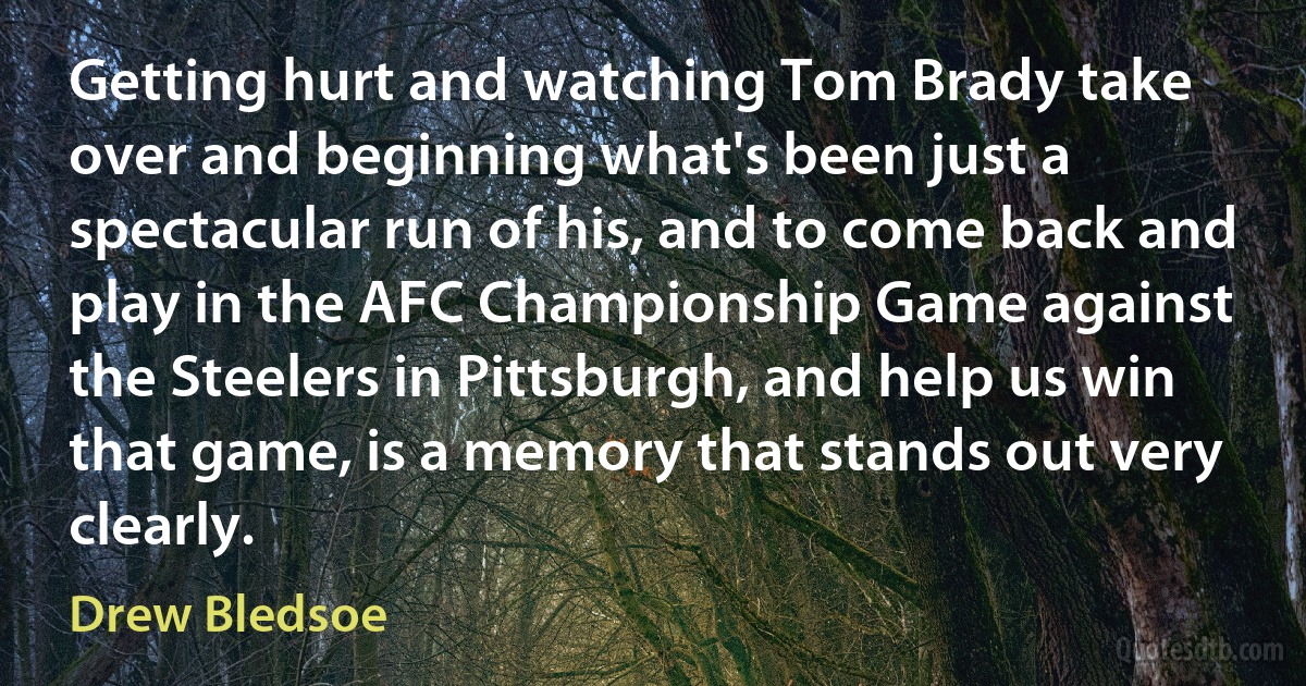 Getting hurt and watching Tom Brady take over and beginning what's been just a spectacular run of his, and to come back and play in the AFC Championship Game against the Steelers in Pittsburgh, and help us win that game, is a memory that stands out very clearly. (Drew Bledsoe)