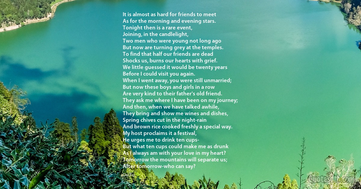 It is almost as hard for friends to meet
As for the morning and evening stars.
Tonight then is a rare event,
Joining, in the candlelight,
Two men who were young not long ago
But now are turning grey at the temples.
To find that half our friends are dead
Shocks us, burns our hearts with grief.
We little guessed it would be twenty years
Before I could visit you again.
When I went away, you were still unmarried;
But now these boys and girls in a row
Are very kind to their father's old friend.
They ask me where I have been on my journey;
And then, when we have talked awhile,
They bring and show me wines and dishes,
Spring chives cut in the night-rain
And brown rice cooked freshly a special way.
My host proclaims it a festival,
He urges me to drink ten cups-
But what ten cups could make me as drunk
As I always am with your love in my heart?
Tomorrow the mountains will separate us;
After tomorrow-who can say? (Du Fu)