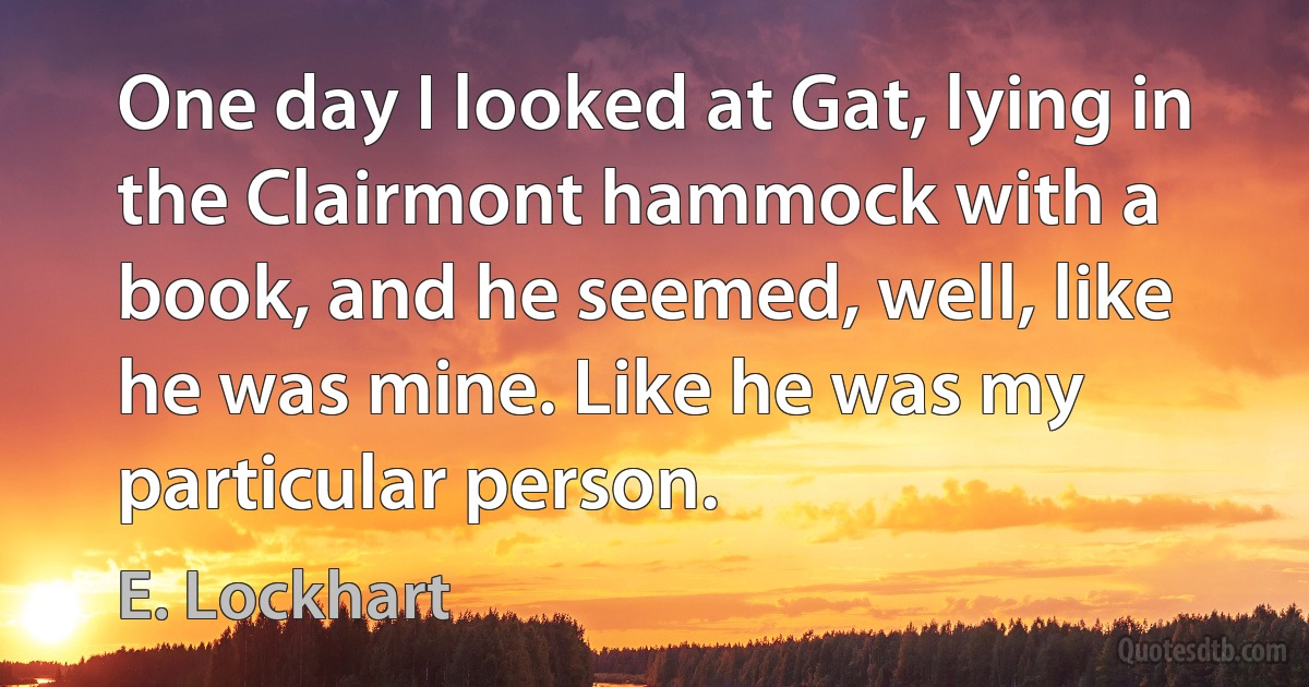 One day I looked at Gat, lying in the Clairmont hammock with a book, and he seemed, well, like he was mine. Like he was my particular person. (E. Lockhart)