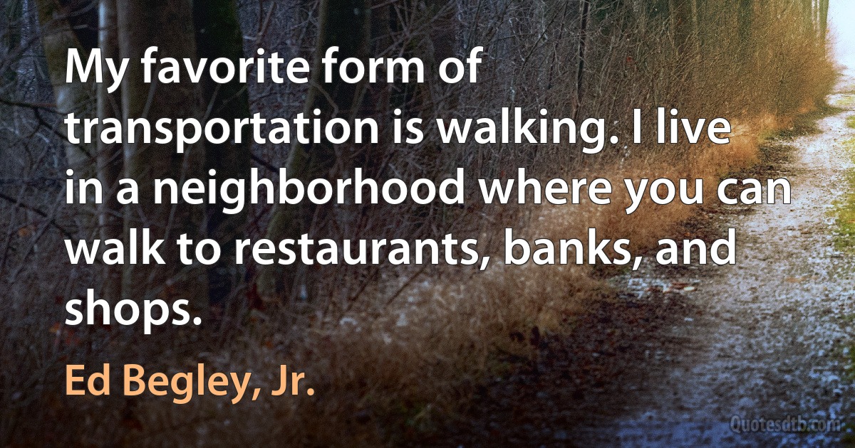 My favorite form of transportation is walking. I live in a neighborhood where you can walk to restaurants, banks, and shops. (Ed Begley, Jr.)