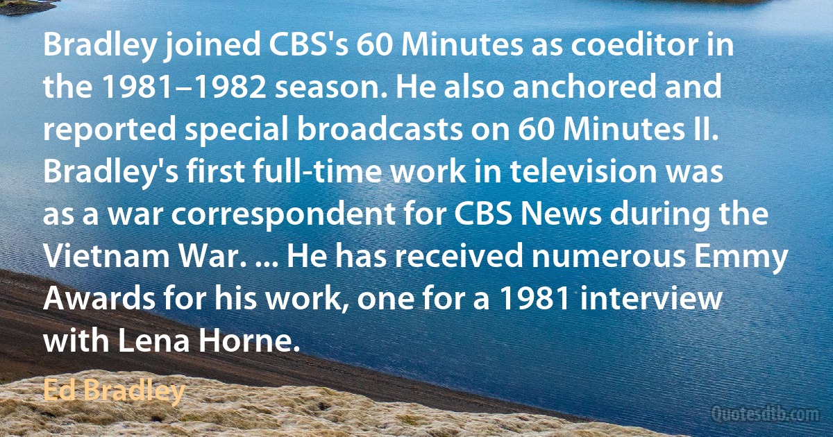 Bradley joined CBS's 60 Minutes as coeditor in the 1981–1982 season. He also anchored and reported special broadcasts on 60 Minutes II. Bradley's first full-time work in television was as a war correspondent for CBS News during the Vietnam War. ... He has received numerous Emmy Awards for his work, one for a 1981 interview with Lena Horne. (Ed Bradley)