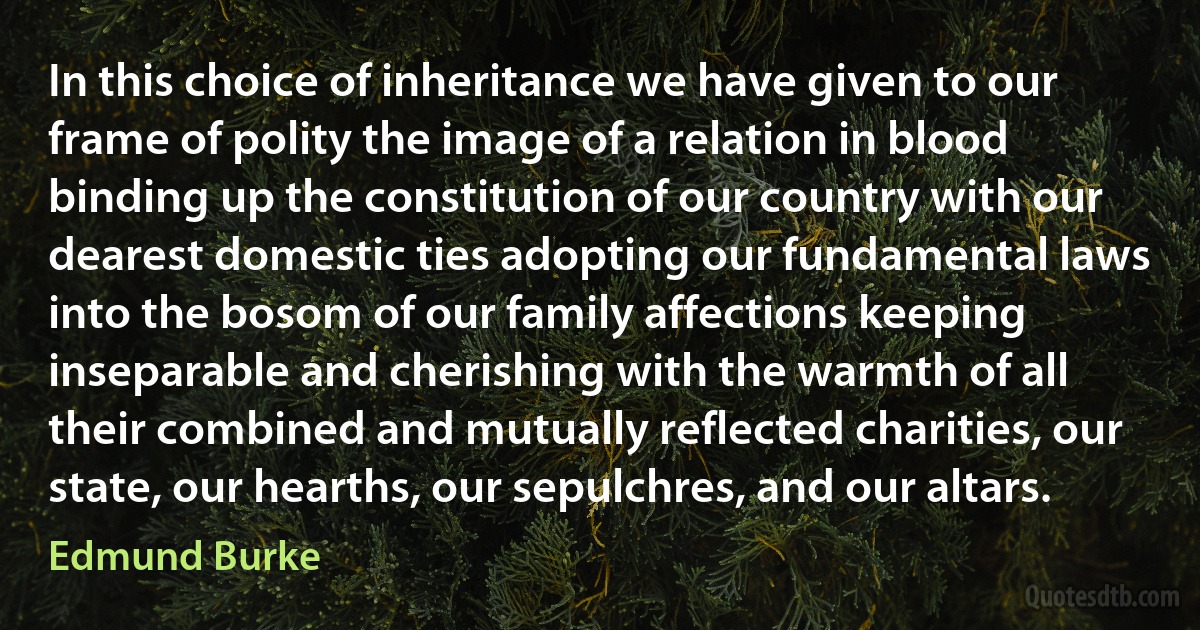 In this choice of inheritance we have given to our frame of polity the image of a relation in blood binding up the constitution of our country with our dearest domestic ties adopting our fundamental laws into the bosom of our family affections keeping inseparable and cherishing with the warmth of all their combined and mutually reflected charities, our state, our hearths, our sepulchres, and our altars. (Edmund Burke)