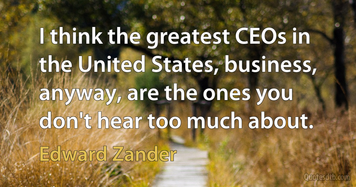 I think the greatest CEOs in the United States, business, anyway, are the ones you don't hear too much about. (Edward Zander)