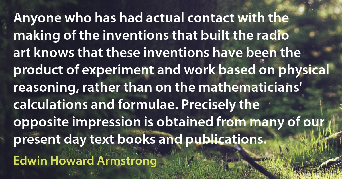 Anyone who has had actual contact with the making of the inventions that built the radio art knows that these inventions have been the product of experiment and work based on physical reasoning, rather than on the mathematicians' calculations and formulae. Precisely the opposite impression is obtained from many of our present day text books and publications. (Edwin Howard Armstrong)