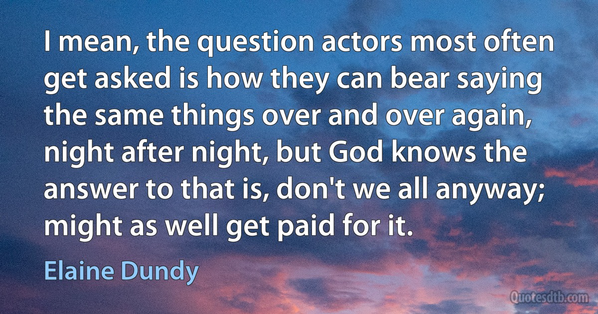 I mean, the question actors most often get asked is how they can bear saying the same things over and over again, night after night, but God knows the answer to that is, don't we all anyway; might as well get paid for it. (Elaine Dundy)