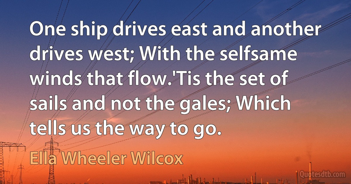 One ship drives east and another drives west; With the selfsame winds that flow.'Tis the set of sails and not the gales; Which tells us the way to go. (Ella Wheeler Wilcox)