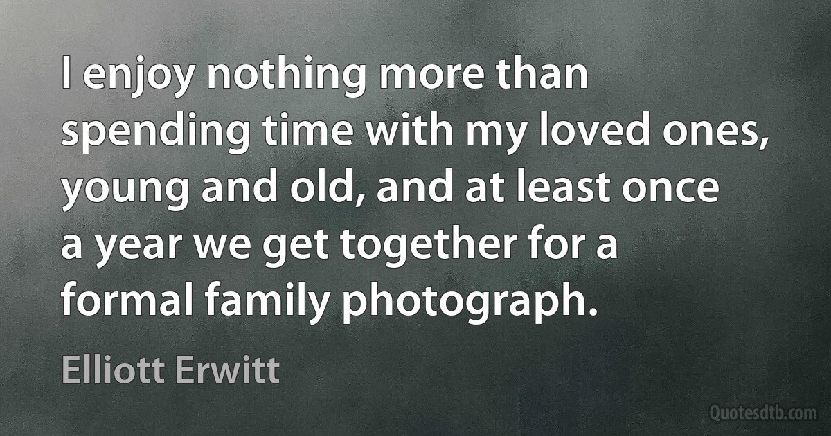 I enjoy nothing more than spending time with my loved ones, young and old, and at least once a year we get together for a formal family photograph. (Elliott Erwitt)