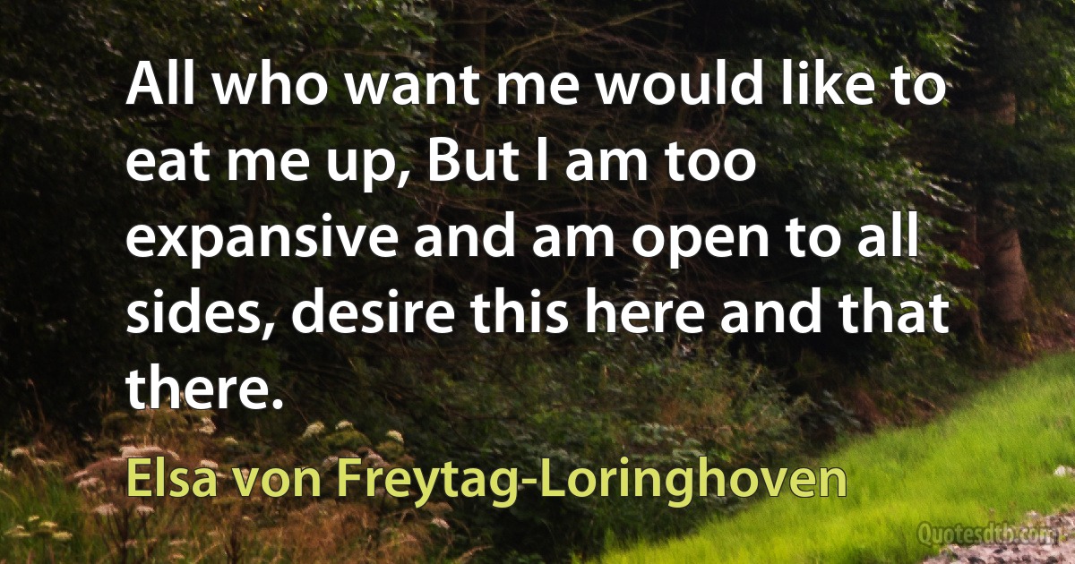 All who want me would like to eat me up, But I am too expansive and am open to all sides, desire this here and that there. (Elsa von Freytag-Loringhoven)