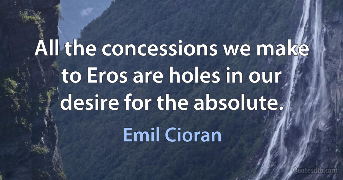 All the concessions we make to Eros are holes in our desire for the absolute. (Emil Cioran)