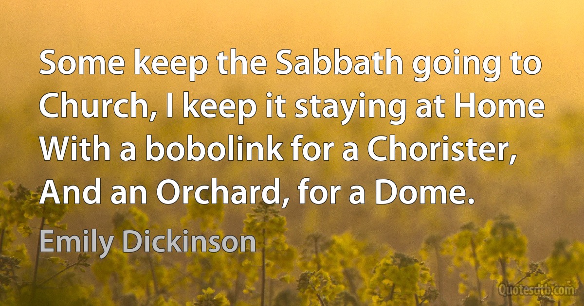 Some keep the Sabbath going to Church, I keep it staying at Home With a bobolink for a Chorister, And an Orchard, for a Dome. (Emily Dickinson)