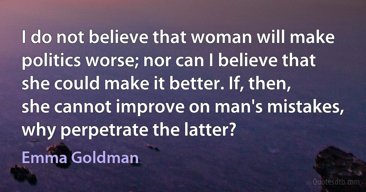 I do not believe that woman will make politics worse; nor can I believe that she could make it better. If, then, she cannot improve on man's mistakes, why perpetrate the latter? (Emma Goldman)