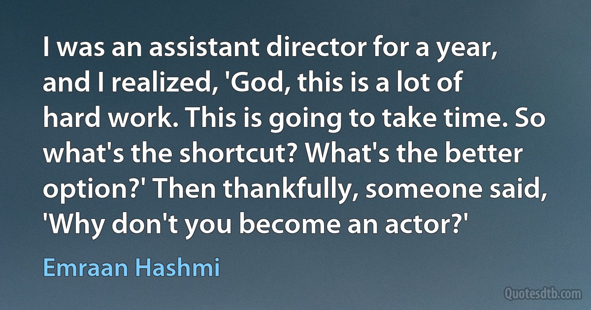 I was an assistant director for a year, and I realized, 'God, this is a lot of hard work. This is going to take time. So what's the shortcut? What's the better option?' Then thankfully, someone said, 'Why don't you become an actor?' (Emraan Hashmi)