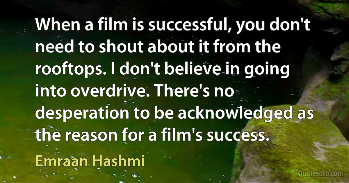 When a film is successful, you don't need to shout about it from the rooftops. I don't believe in going into overdrive. There's no desperation to be acknowledged as the reason for a film's success. (Emraan Hashmi)