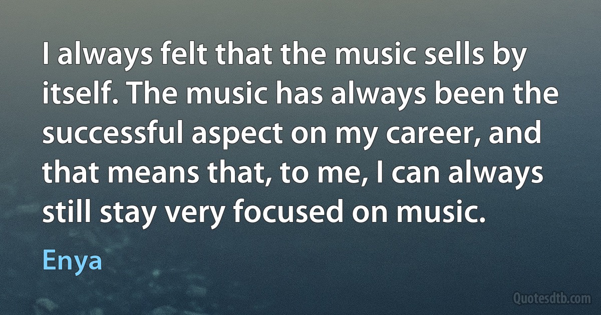 I always felt that the music sells by itself. The music has always been the successful aspect on my career, and that means that, to me, I can always still stay very focused on music. (Enya)