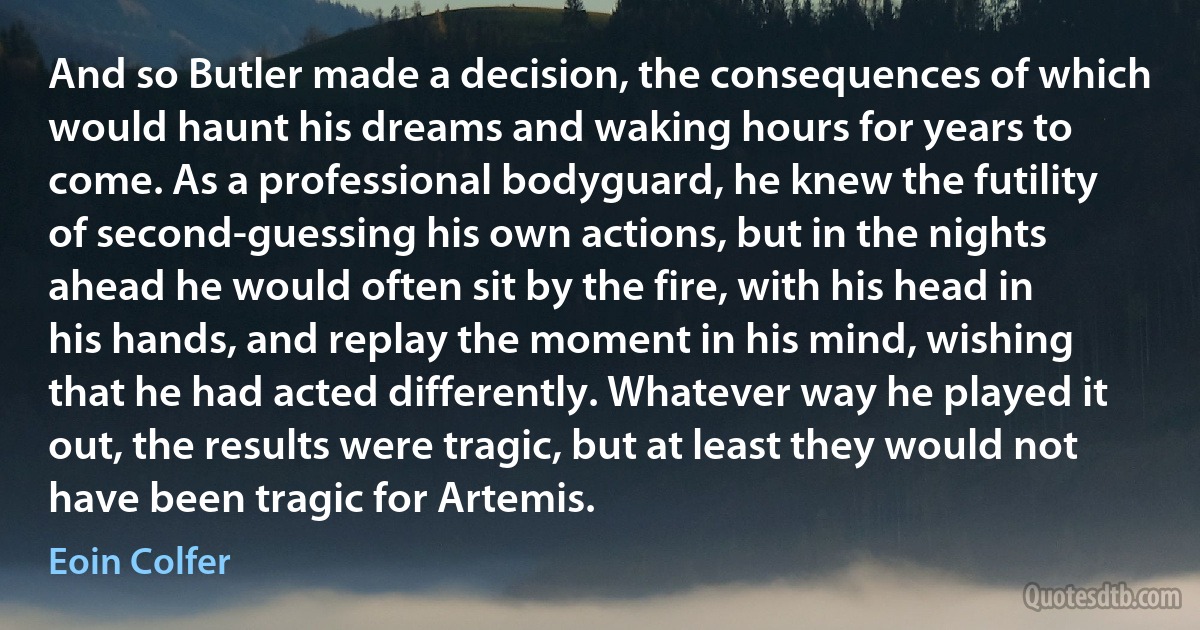 And so Butler made a decision, the consequences of which would haunt his dreams and waking hours for years to come. As a professional bodyguard, he knew the futility of second-guessing his own actions, but in the nights ahead he would often sit by the fire, with his head in his hands, and replay the moment in his mind, wishing that he had acted differently. Whatever way he played it out, the results were tragic, but at least they would not have been tragic for Artemis. (Eoin Colfer)