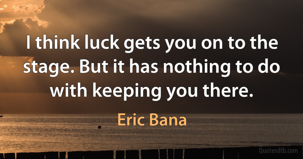 I think luck gets you on to the stage. But it has nothing to do with keeping you there. (Eric Bana)