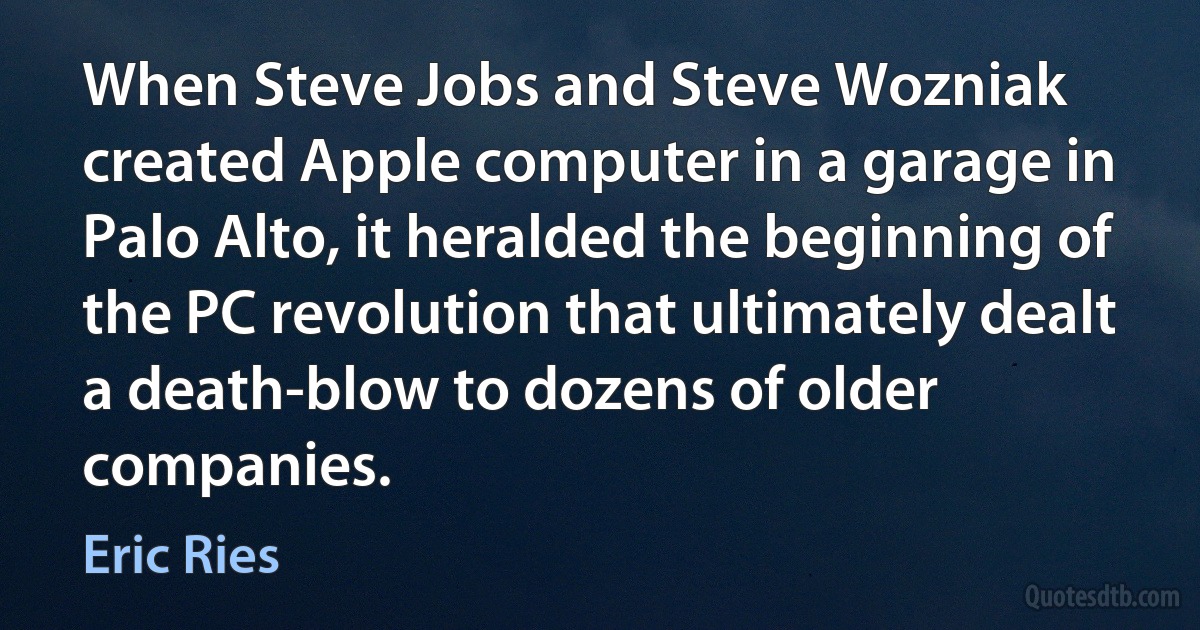 When Steve Jobs and Steve Wozniak created Apple computer in a garage in Palo Alto, it heralded the beginning of the PC revolution that ultimately dealt a death-blow to dozens of older companies. (Eric Ries)