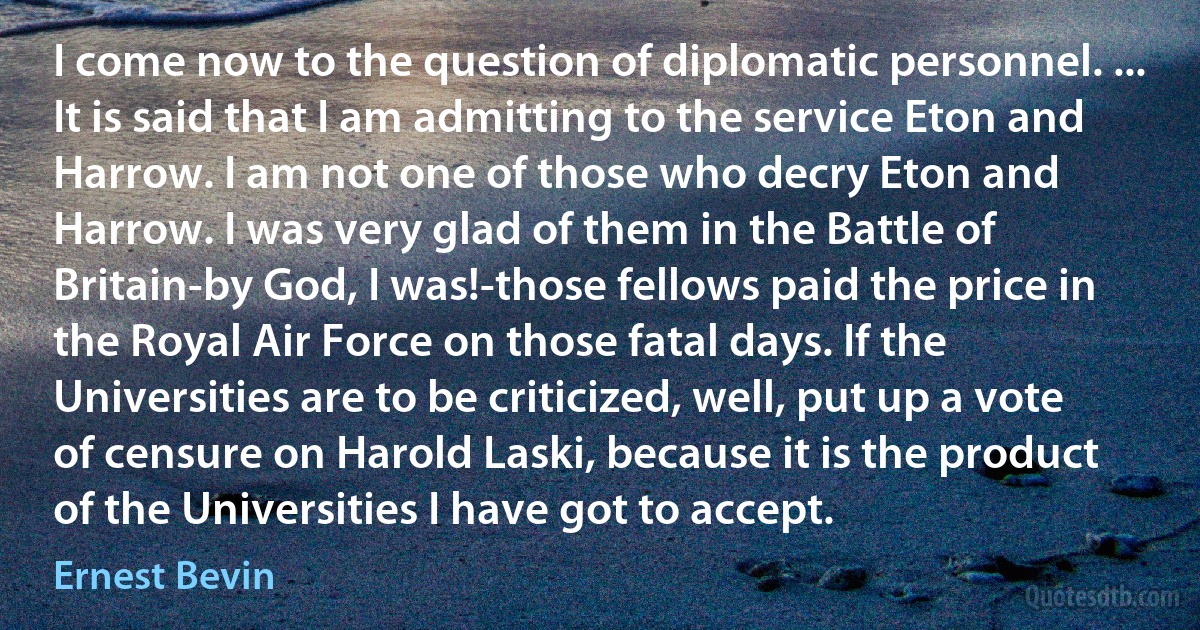 I come now to the question of diplomatic personnel. ... It is said that I am admitting to the service Eton and Harrow. I am not one of those who decry Eton and Harrow. I was very glad of them in the Battle of Britain-by God, I was!-those fellows paid the price in the Royal Air Force on those fatal days. If the Universities are to be criticized, well, put up a vote of censure on Harold Laski, because it is the product of the Universities I have got to accept. (Ernest Bevin)