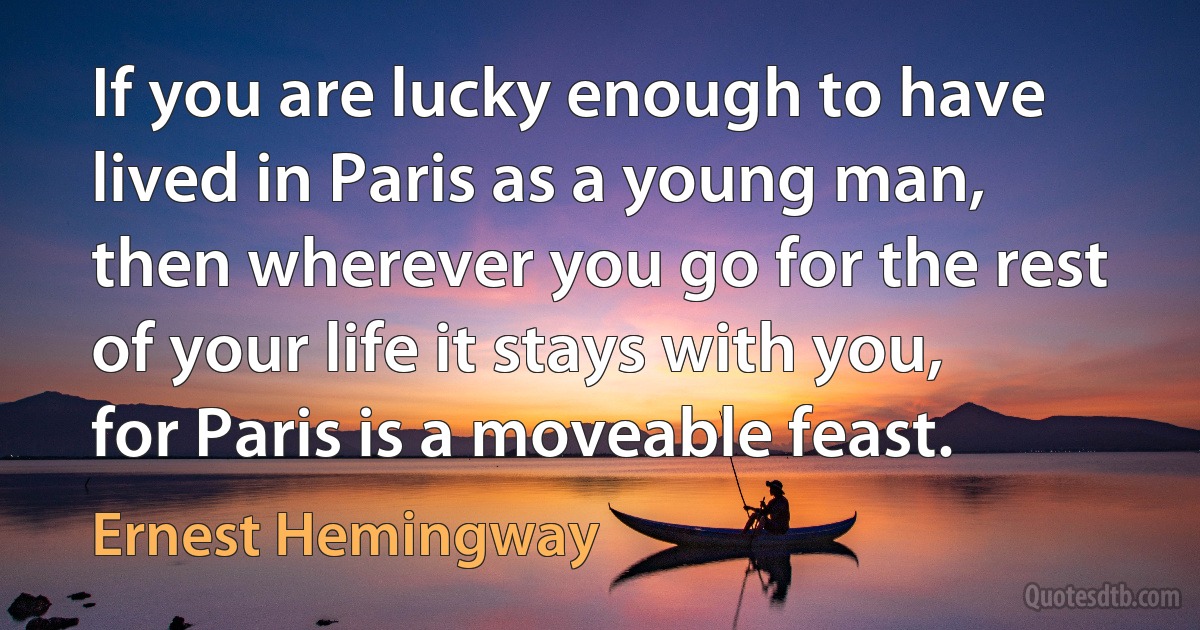 If you are lucky enough to have lived in Paris as a young man, then wherever you go for the rest of your life it stays with you, for Paris is a moveable feast. (Ernest Hemingway)