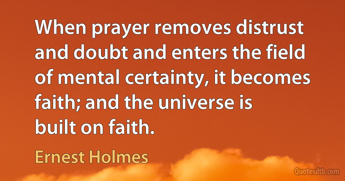 When prayer removes distrust and doubt and enters the field of mental certainty, it becomes faith; and the universe is built on faith. (Ernest Holmes)