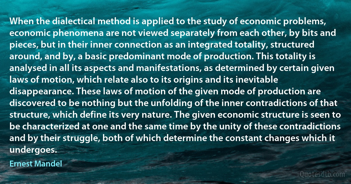 When the dialectical method is applied to the study of economic problems, economic phenomena are not viewed separately from each other, by bits and pieces, but in their inner connection as an integrated totality, structured around, and by, a basic predominant mode of production. This totality is analysed in all its aspects and manifestations, as determined by certain given laws of motion, which relate also to its origins and its inevitable disappearance. These laws of motion of the given mode of production are discovered to be nothing but the unfolding of the inner contradictions of that structure, which define its very nature. The given economic structure is seen to be characterized at one and the same time by the unity of these contradictions and by their struggle, both of which determine the constant changes which it undergoes. (Ernest Mandel)