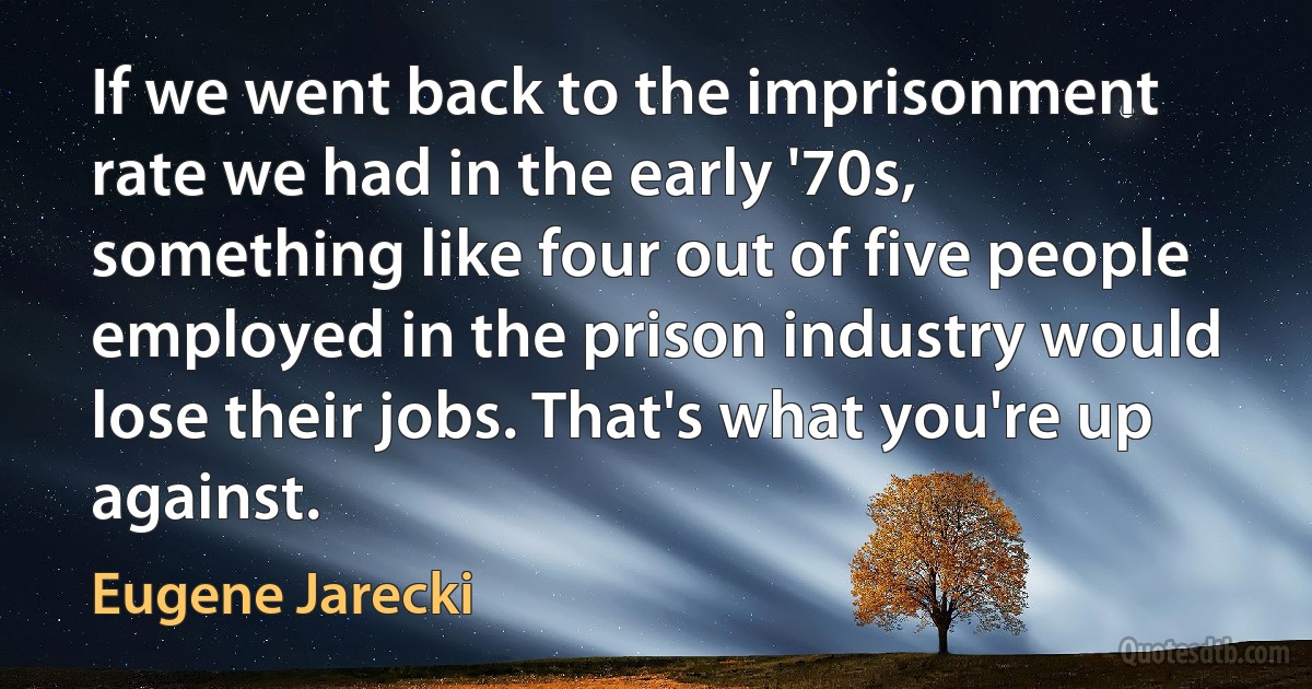 If we went back to the imprisonment rate we had in the early '70s, something like four out of five people employed in the prison industry would lose their jobs. That's what you're up against. (Eugene Jarecki)