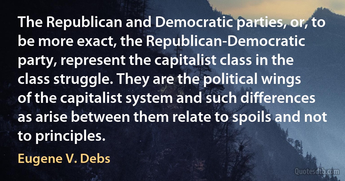 The Republican and Democratic parties, or, to be more exact, the Republican-Democratic party, represent the capitalist class in the class struggle. They are the political wings of the capitalist system and such differences as arise between them relate to spoils and not to principles. (Eugene V. Debs)