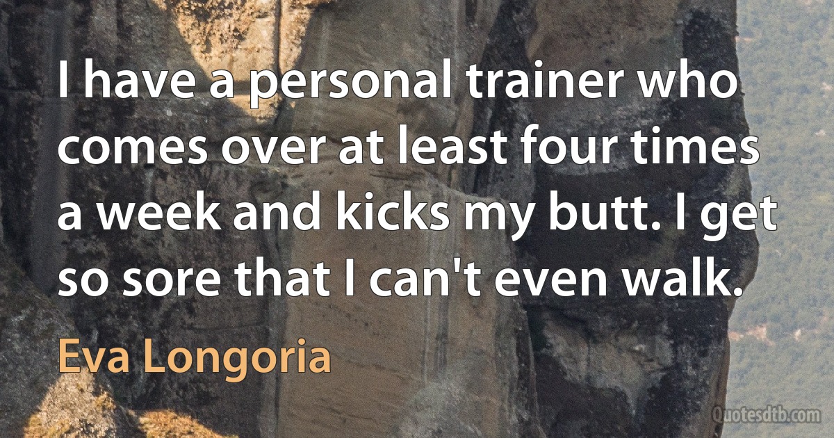 I have a personal trainer who comes over at least four times a week and kicks my butt. I get so sore that I can't even walk. (Eva Longoria)