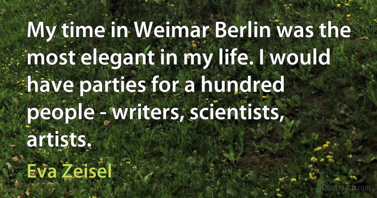 My time in Weimar Berlin was the most elegant in my life. I would have parties for a hundred people - writers, scientists, artists. (Eva Zeisel)