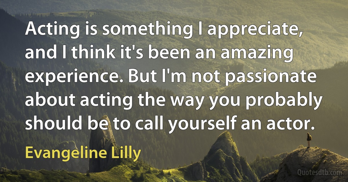 Acting is something I appreciate, and I think it's been an amazing experience. But I'm not passionate about acting the way you probably should be to call yourself an actor. (Evangeline Lilly)