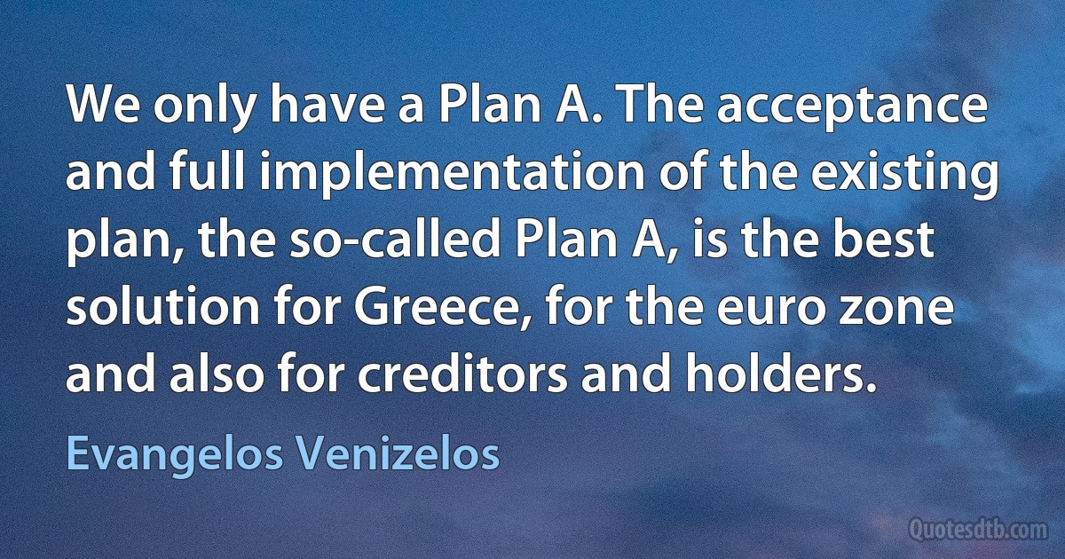 We only have a Plan A. The acceptance and full implementation of the existing plan, the so-called Plan A, is the best solution for Greece, for the euro zone and also for creditors and holders. (Evangelos Venizelos)